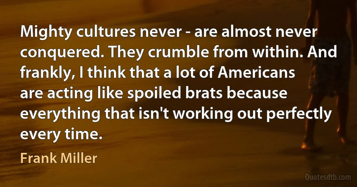 Mighty cultures never - are almost never conquered. They crumble from within. And frankly, I think that a lot of Americans are acting like spoiled brats because everything that isn't working out perfectly every time. (Frank Miller)