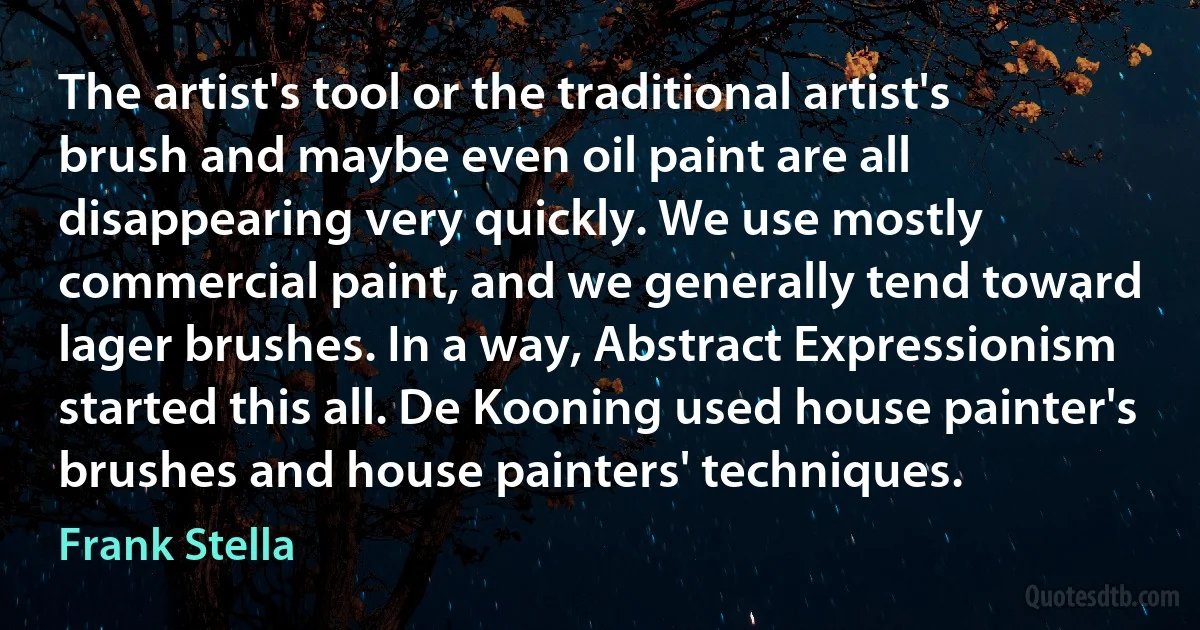 The artist's tool or the traditional artist's brush and maybe even oil paint are all disappearing very quickly. We use mostly commercial paint, and we generally tend toward lager brushes. In a way, Abstract Expressionism started this all. De Kooning used house painter's brushes and house painters' techniques. (Frank Stella)