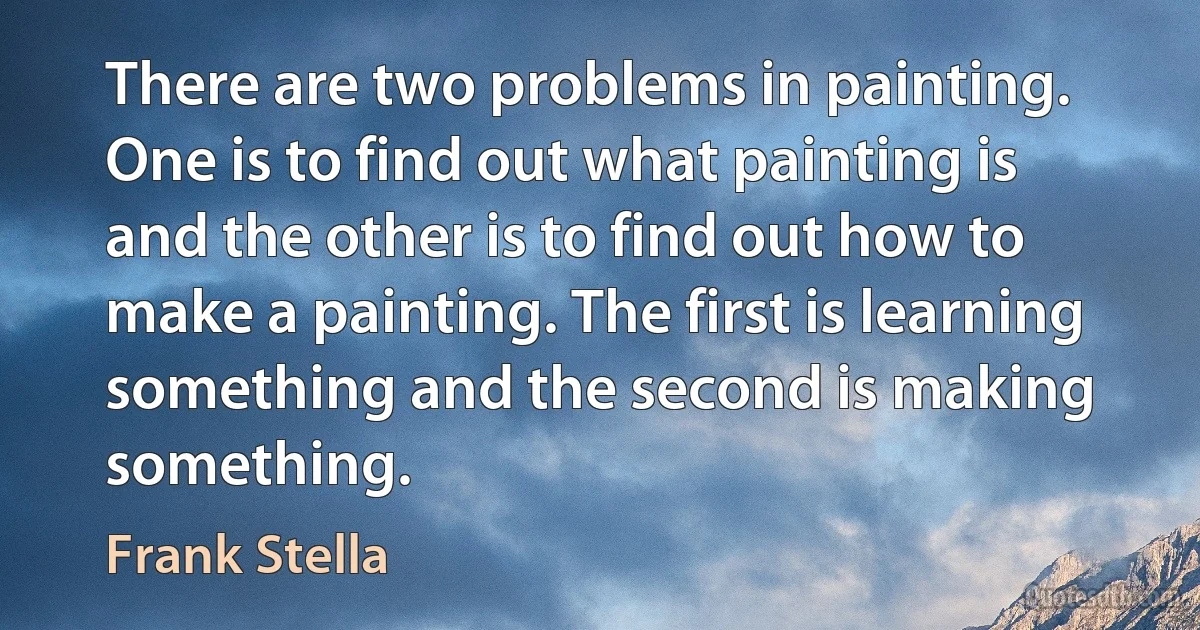 There are two problems in painting. One is to find out what painting is and the other is to find out how to make a painting. The first is learning something and the second is making something. (Frank Stella)