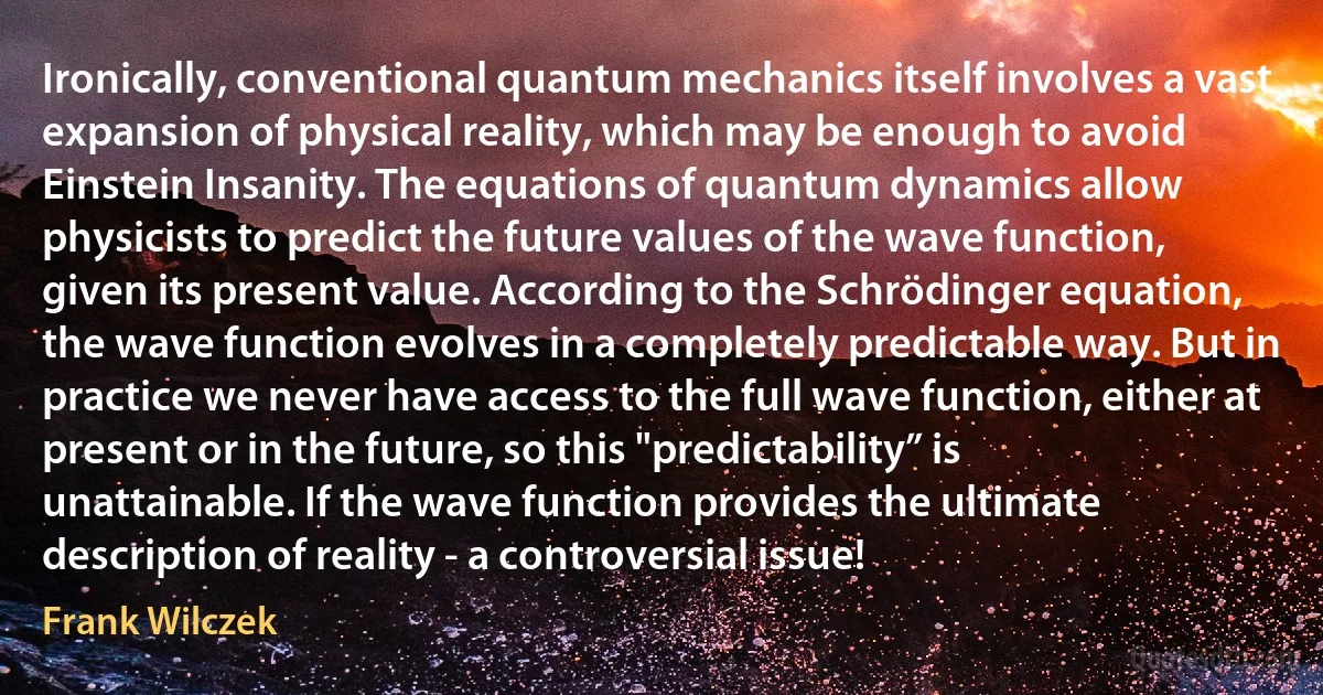 Ironically, conventional quantum mechanics itself involves a vast expansion of physical reality, which may be enough to avoid Einstein Insanity. The equations of quantum dynamics allow physicists to predict the future values of the wave function, given its present value. According to the Schrödinger equation, the wave function evolves in a completely predictable way. But in practice we never have access to the full wave function, either at present or in the future, so this "predictability” is unattainable. If the wave function provides the ultimate description of reality - a controversial issue! (Frank Wilczek)