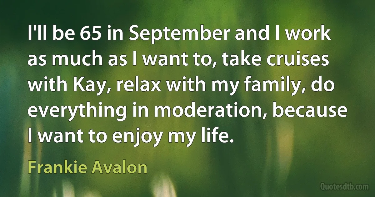 I'll be 65 in September and I work as much as I want to, take cruises with Kay, relax with my family, do everything in moderation, because I want to enjoy my life. (Frankie Avalon)