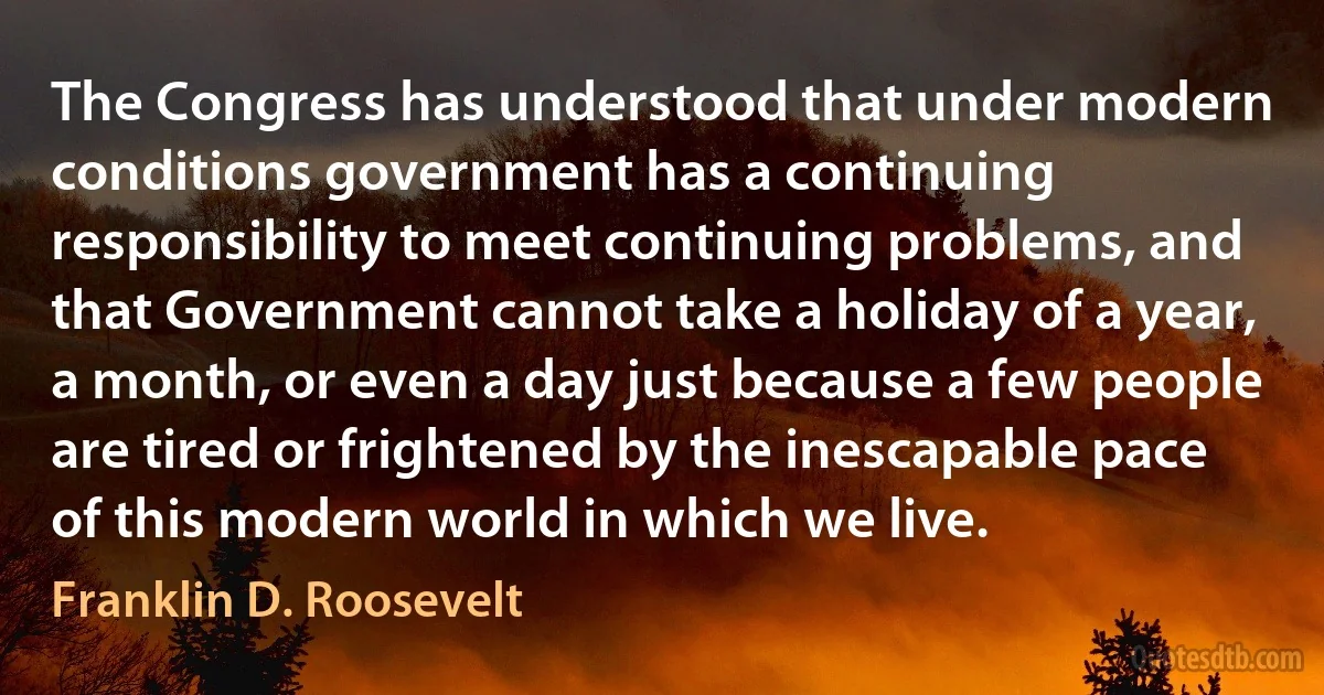 The Congress has understood that under modern conditions government has a continuing responsibility to meet continuing problems, and that Government cannot take a holiday of a year, a month, or even a day just because a few people are tired or frightened by the inescapable pace of this modern world in which we live. (Franklin D. Roosevelt)