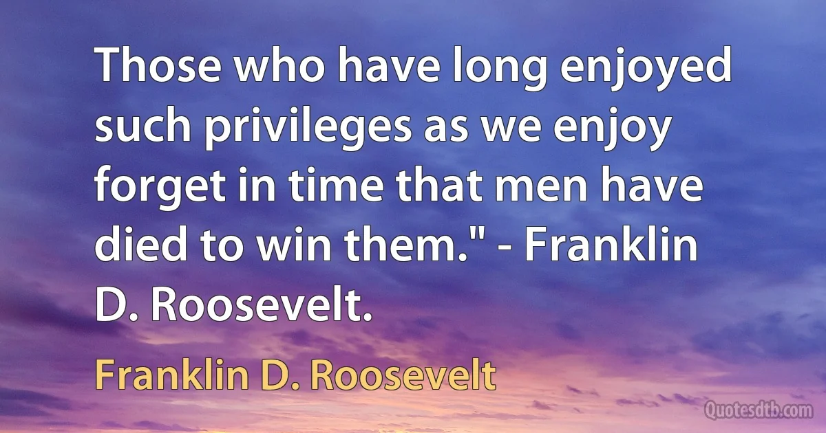 Those who have long enjoyed such privileges as we enjoy forget in time that men have died to win them." - Franklin D. Roosevelt. (Franklin D. Roosevelt)