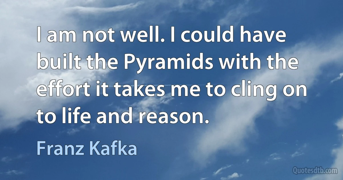 I am not well. I could have built the Pyramids with the effort it takes me to cling on to life and reason. (Franz Kafka)