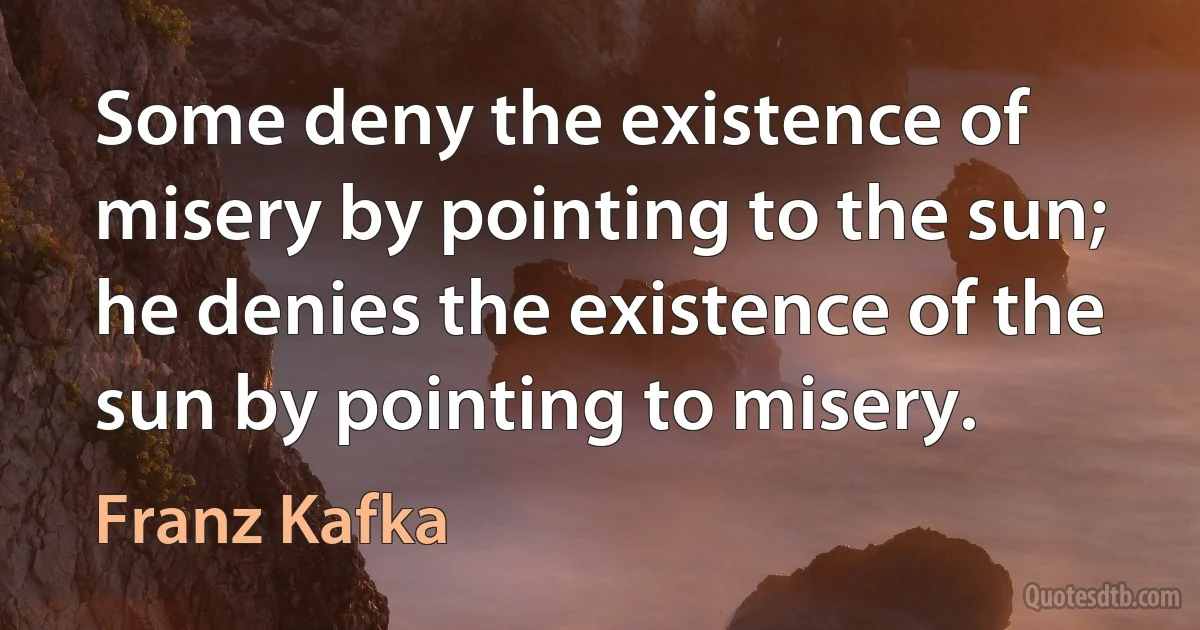 Some deny the existence of misery by pointing to the sun; he denies the existence of the sun by pointing to misery. (Franz Kafka)