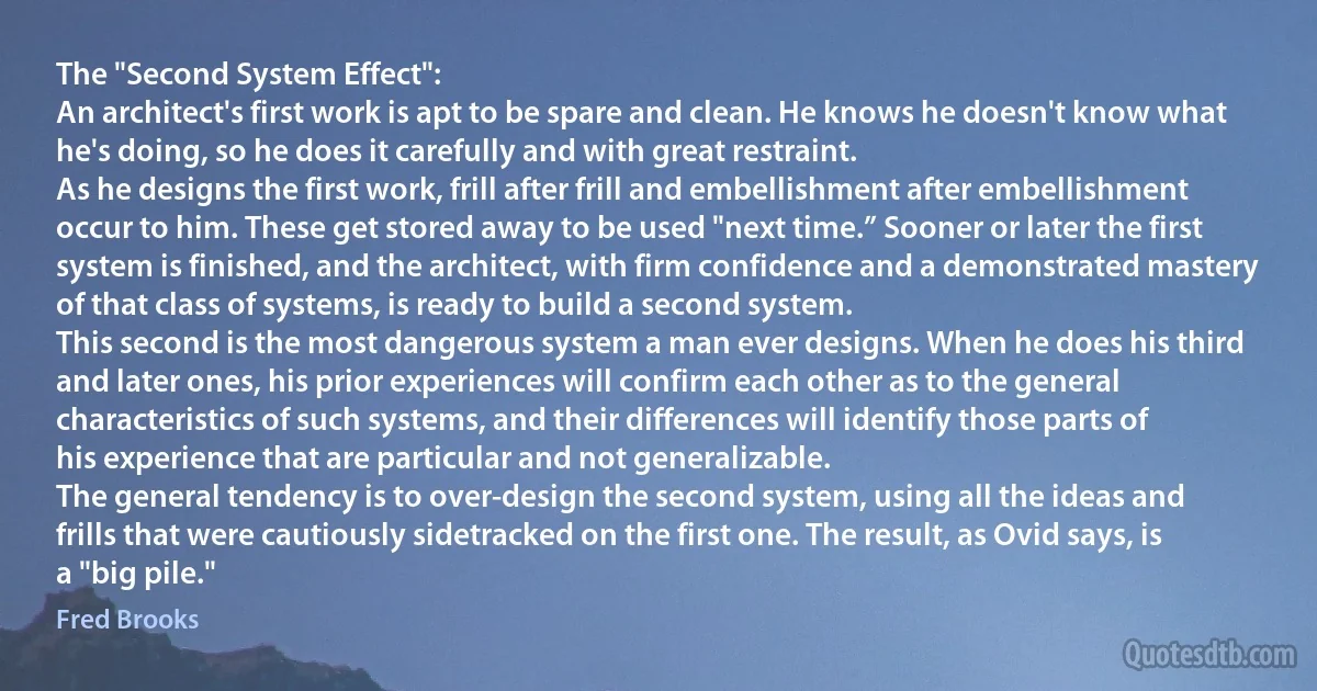 The "Second System Effect":
An architect's first work is apt to be spare and clean. He knows he doesn't know what he's doing, so he does it carefully and with great restraint.
As he designs the first work, frill after frill and embellishment after embellishment occur to him. These get stored away to be used "next time.” Sooner or later the first system is finished, and the architect, with firm confidence and a demonstrated mastery of that class of systems, is ready to build a second system.
This second is the most dangerous system a man ever designs. When he does his third and later ones, his prior experiences will confirm each other as to the general characteristics of such systems, and their differences will identify those parts of his experience that are particular and not generalizable.
The general tendency is to over-design the second system, using all the ideas and frills that were cautiously sidetracked on the first one. The result, as Ovid says, is a "big pile." (Fred Brooks)