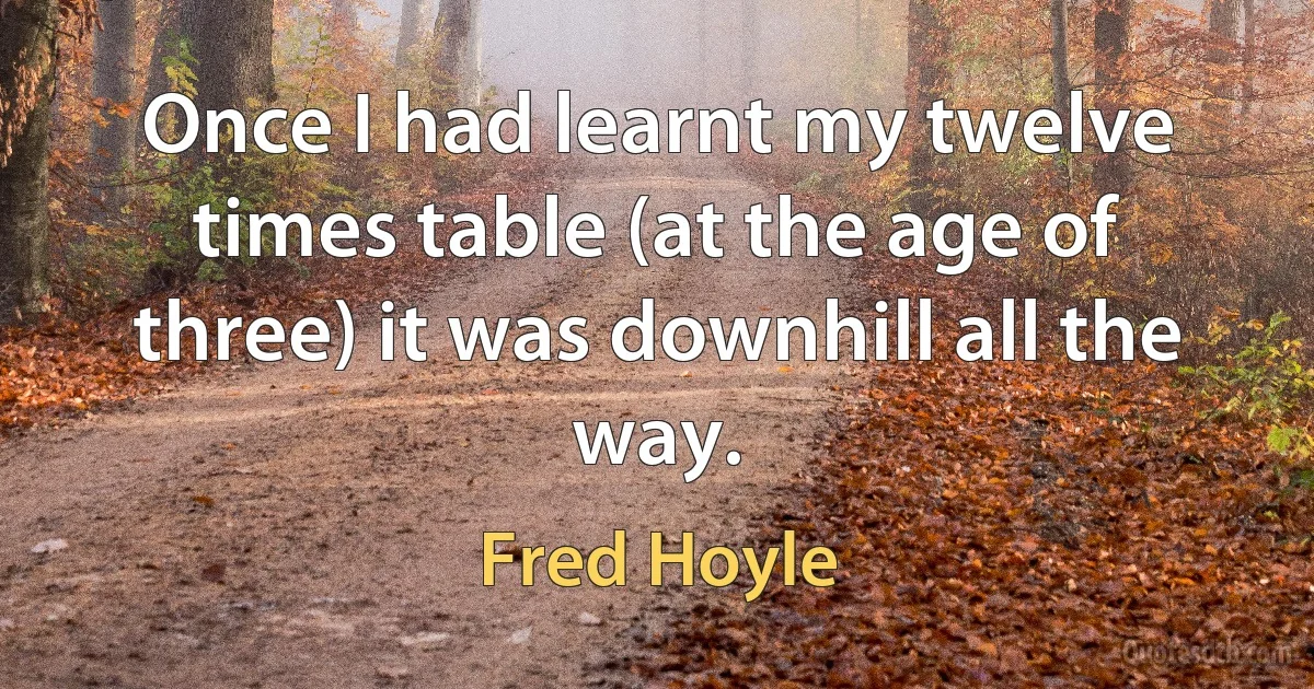 Once I had learnt my twelve times table (at the age of three) it was downhill all the way. (Fred Hoyle)