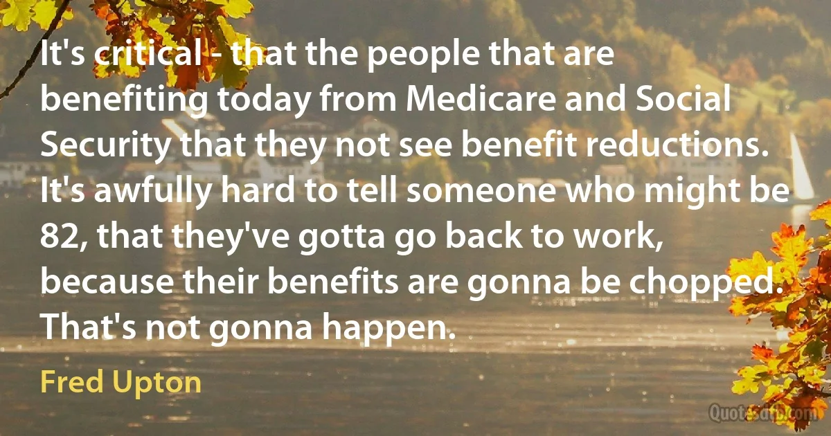 It's critical - that the people that are benefiting today from Medicare and Social Security that they not see benefit reductions. It's awfully hard to tell someone who might be 82, that they've gotta go back to work, because their benefits are gonna be chopped. That's not gonna happen. (Fred Upton)