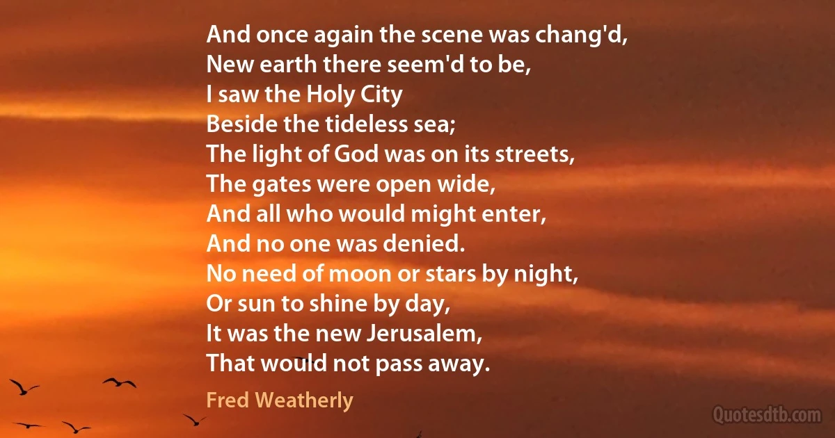 And once again the scene was chang'd,
New earth there seem'd to be,
I saw the Holy City
Beside the tideless sea;
The light of God was on its streets,
The gates were open wide,
And all who would might enter,
And no one was denied.
No need of moon or stars by night,
Or sun to shine by day,
It was the new Jerusalem,
That would not pass away. (Fred Weatherly)