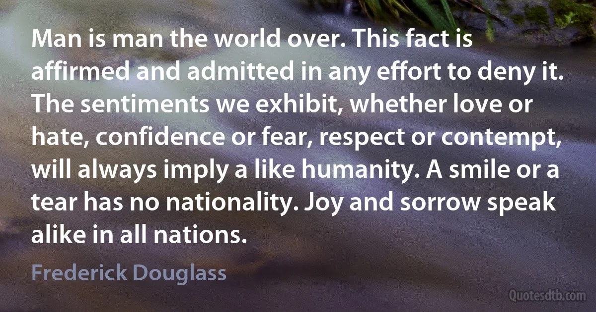 Man is man the world over. This fact is affirmed and admitted in any effort to deny it. The sentiments we exhibit, whether love or hate, confidence or fear, respect or contempt, will always imply a like humanity. A smile or a tear has no nationality. Joy and sorrow speak alike in all nations. (Frederick Douglass)