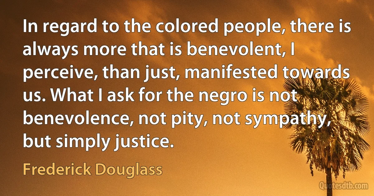 In regard to the colored people, there is always more that is benevolent, I perceive, than just, manifested towards us. What I ask for the negro is not benevolence, not pity, not sympathy,
but simply justice. (Frederick Douglass)