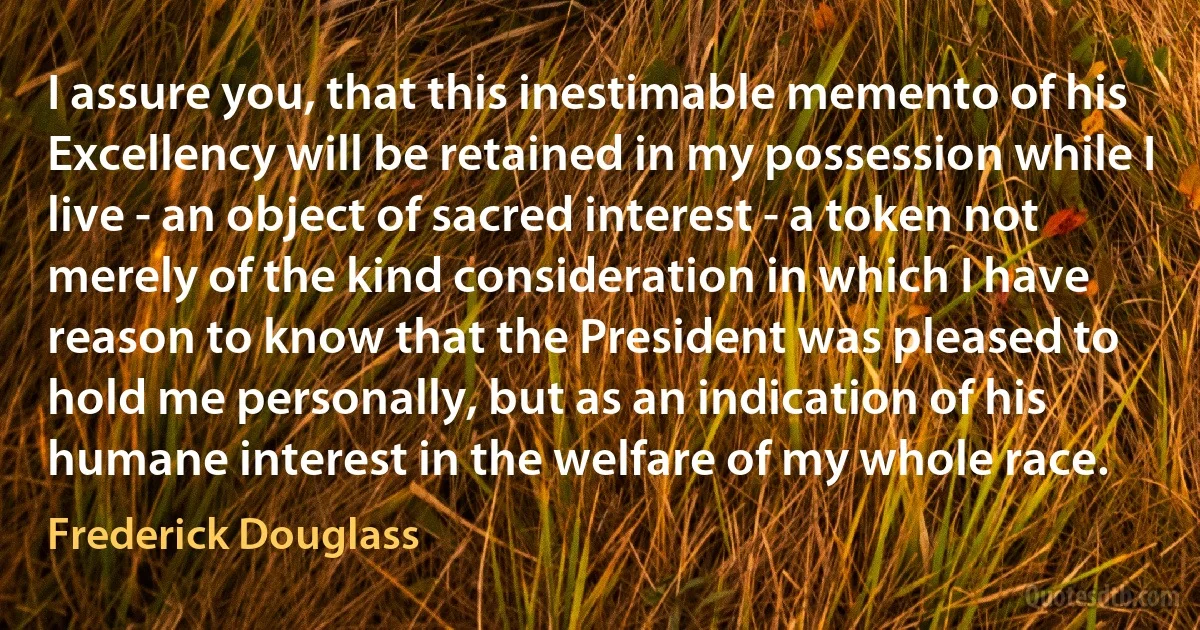 I assure you, that this inestimable memento of his Excellency will be retained in my possession while I live - an object of sacred interest - a token not merely of the kind consideration in which I have reason to know that the President was pleased to hold me personally, but as an indication of his humane interest in the welfare of my whole race. (Frederick Douglass)