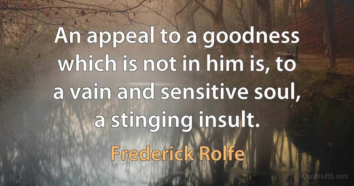 An appeal to a goodness which is not in him is, to a vain and sensitive soul, a stinging insult. (Frederick Rolfe)