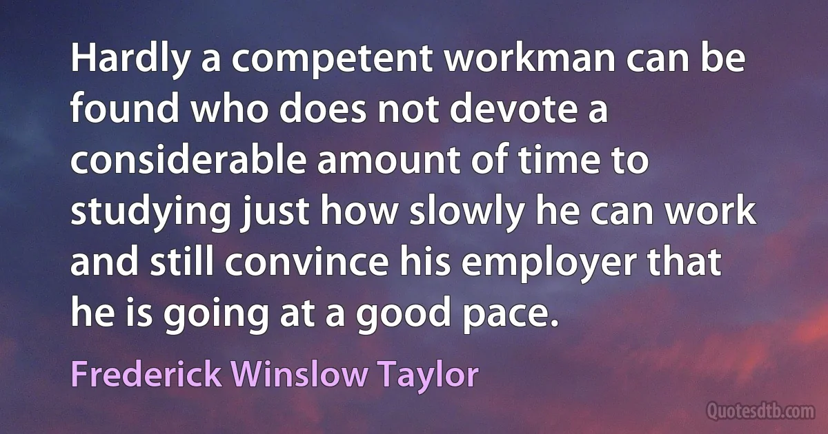 Hardly a competent workman can be found who does not devote a considerable amount of time to studying just how slowly he can work and still convince his employer that he is going at a good pace. (Frederick Winslow Taylor)