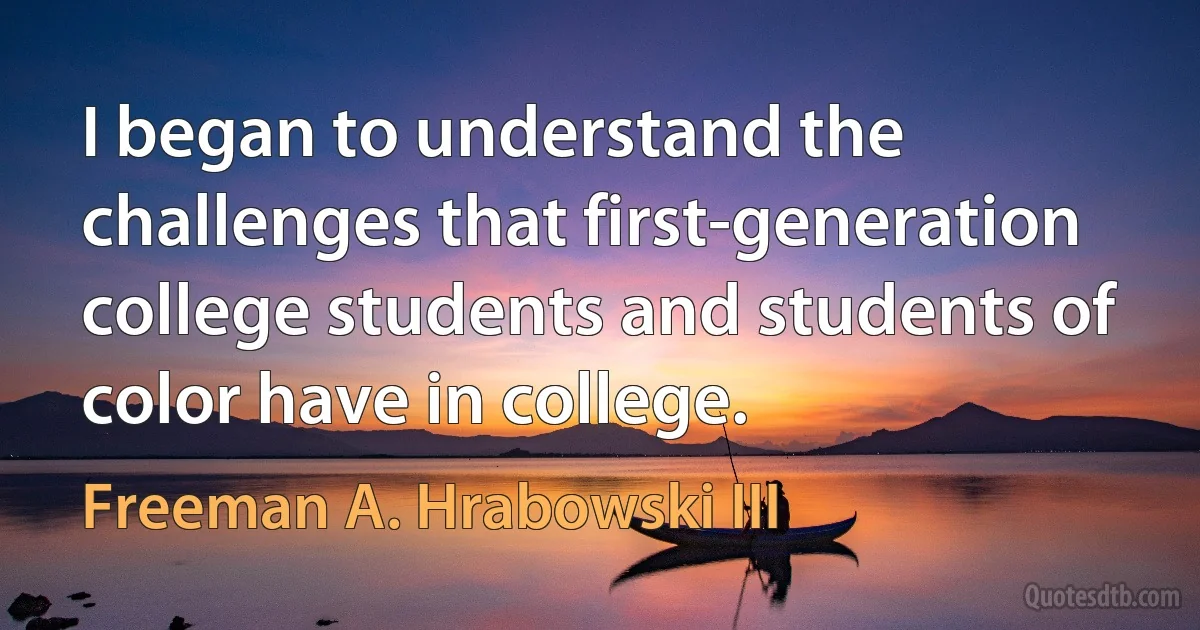 I began to understand the challenges that first-generation college students and students of color have in college. (Freeman A. Hrabowski III)