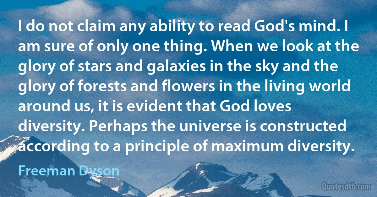 I do not claim any ability to read God's mind. I am sure of only one thing. When we look at the glory of stars and galaxies in the sky and the glory of forests and flowers in the living world around us, it is evident that God loves diversity. Perhaps the universe is constructed according to a principle of maximum diversity. (Freeman Dyson)