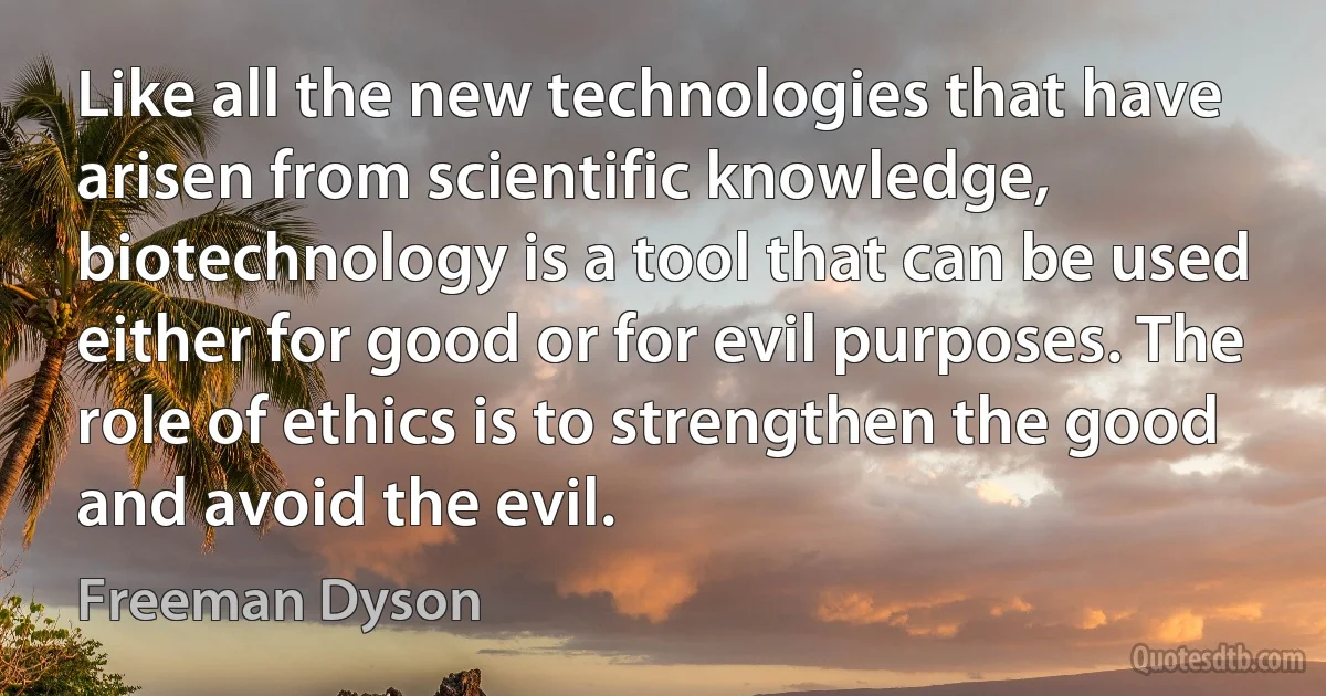 Like all the new technologies that have arisen from scientific knowledge, biotechnology is a tool that can be used either for good or for evil purposes. The role of ethics is to strengthen the good and avoid the evil. (Freeman Dyson)