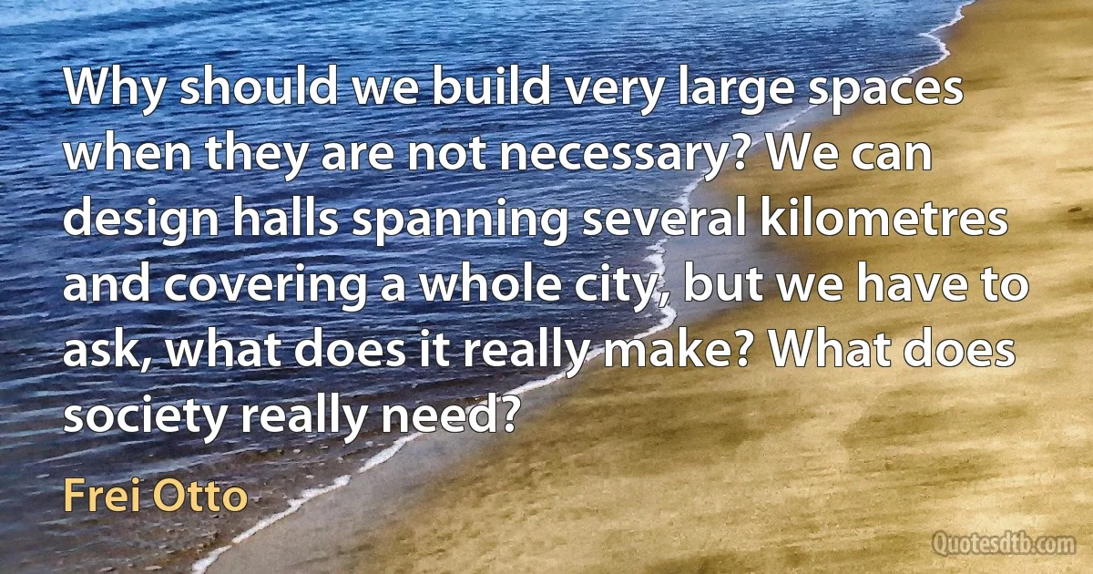 Why should we build very large spaces when they are not necessary? We can design halls spanning several kilometres and covering a whole city, but we have to ask, what does it really make? What does society really need? (Frei Otto)