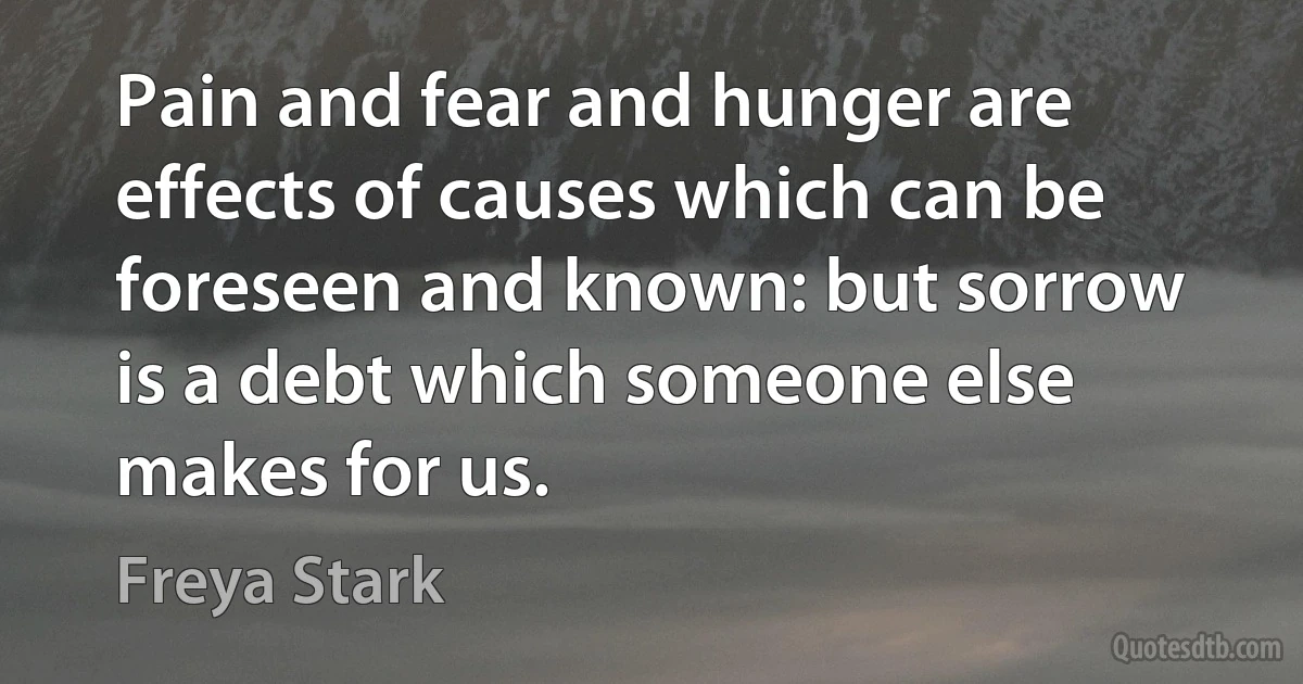 Pain and fear and hunger are effects of causes which can be foreseen and known: but sorrow is a debt which someone else makes for us. (Freya Stark)