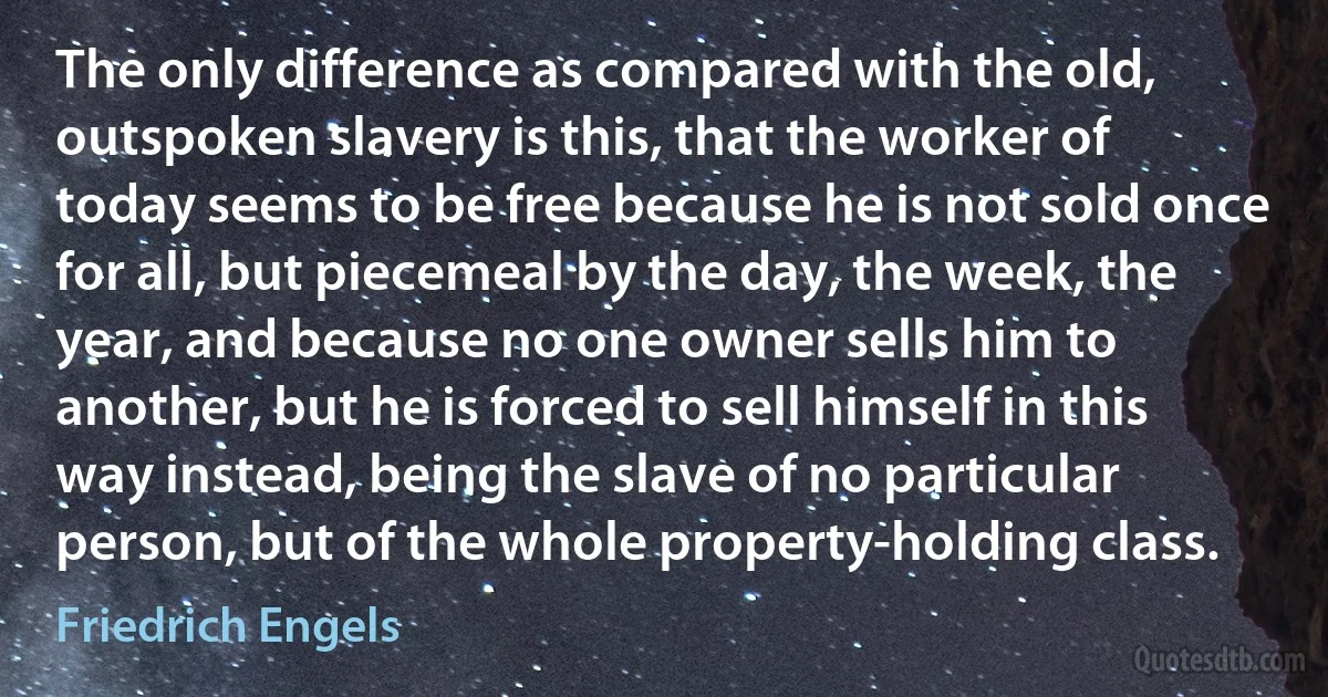 The only difference as compared with the old, outspoken slavery is this, that the worker of today seems to be free because he is not sold once for all, but piecemeal by the day, the week, the year, and because no one owner sells him to another, but he is forced to sell himself in this way instead, being the slave of no particular person, but of the whole property-holding class. (Friedrich Engels)