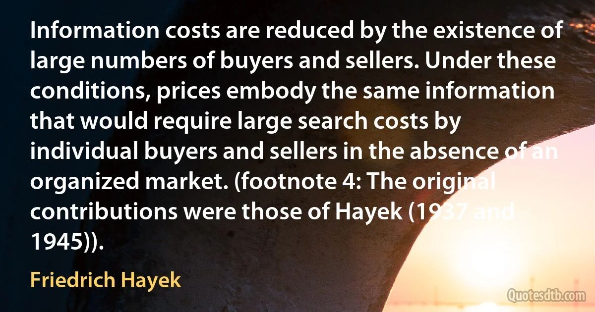 Information costs are reduced by the existence of large numbers of buyers and sellers. Under these conditions, prices embody the same information that would require large search costs by individual buyers and sellers in the absence of an organized market. (footnote 4: The original contributions were those of Hayek (1937 and 1945)). (Friedrich Hayek)