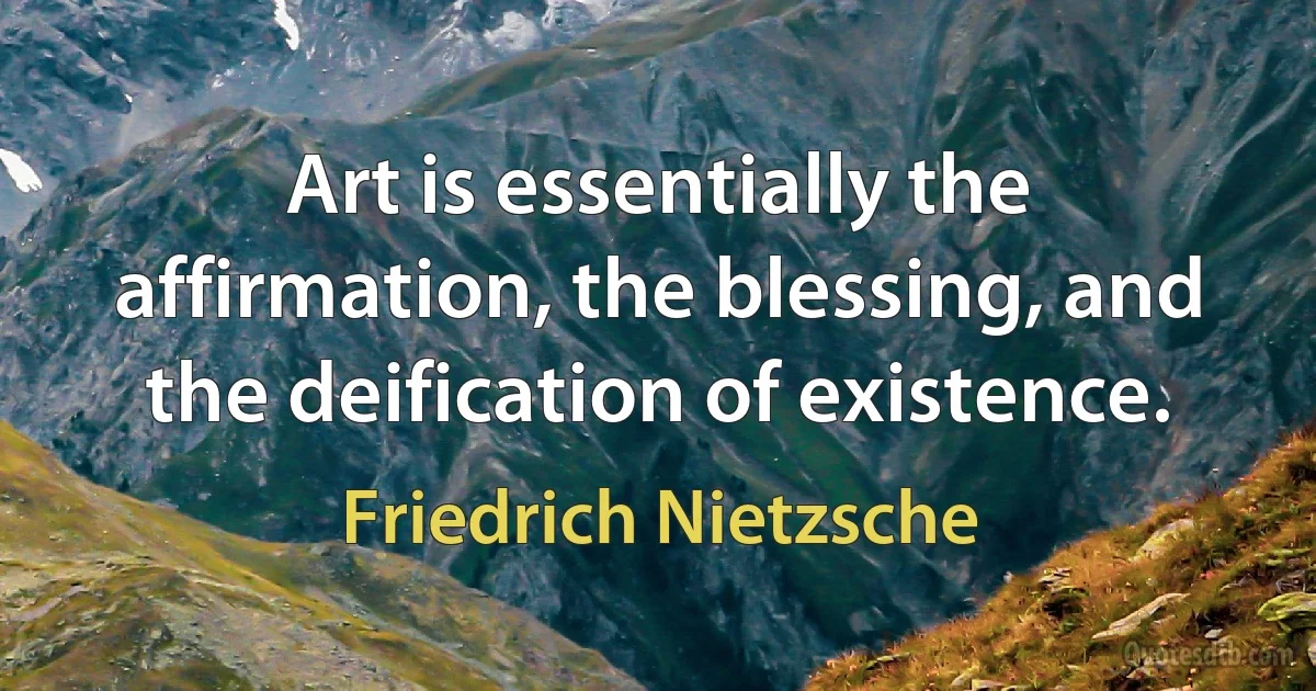 Art is essentially the affirmation, the blessing, and the deification of existence. (Friedrich Nietzsche)