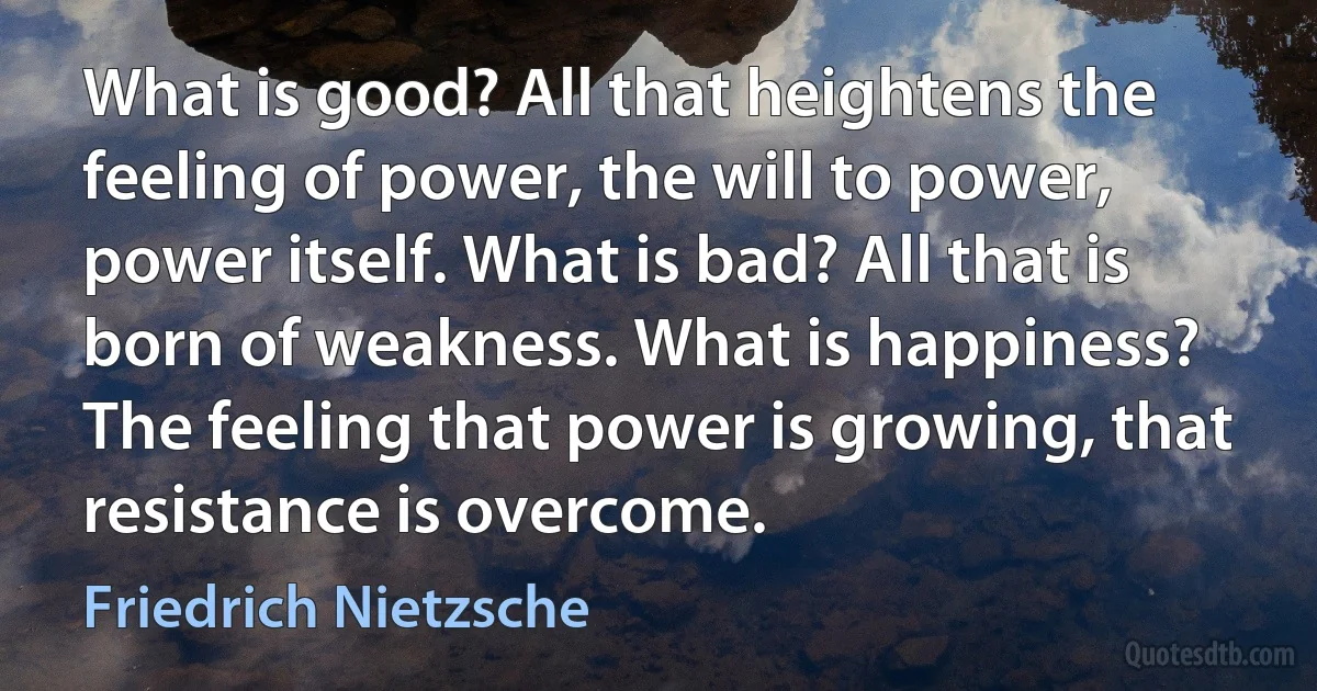 What is good? All that heightens the feeling of power, the will to power, power itself. What is bad? All that is born of weakness. What is happiness? The feeling that power is growing, that resistance is overcome. (Friedrich Nietzsche)