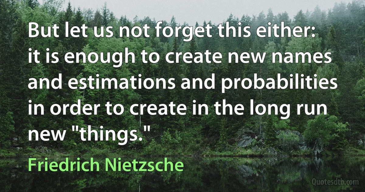 But let us not forget this either: it is enough to create new names and estimations and probabilities in order to create in the long run new "things." (Friedrich Nietzsche)