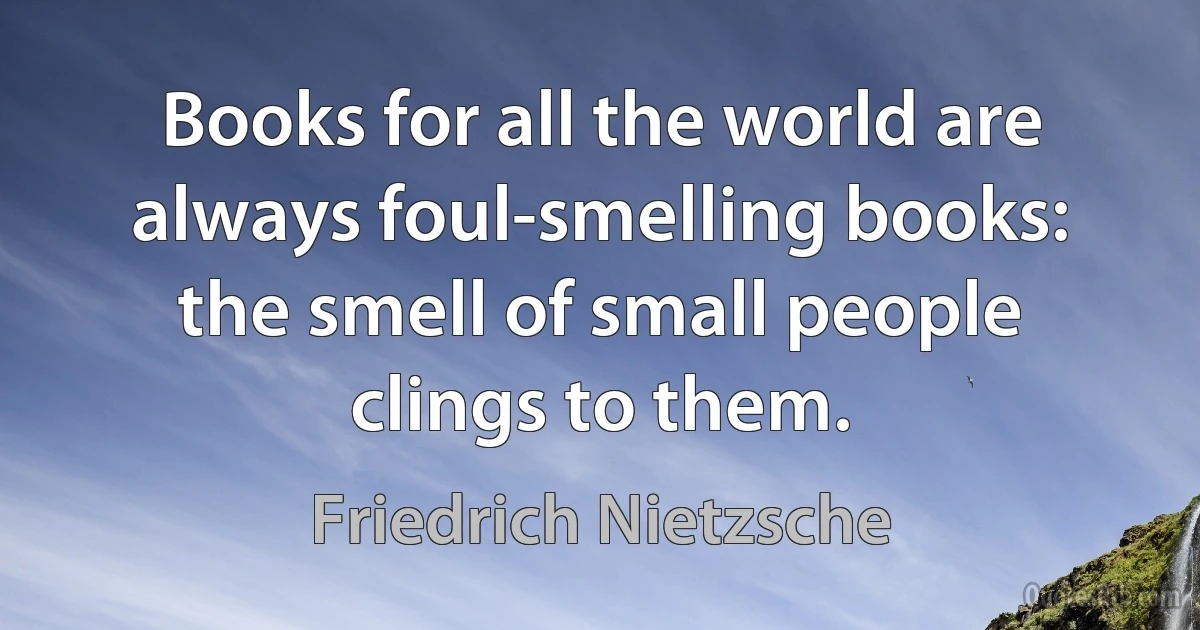 Books for all the world are always foul-smelling books: the smell of small people clings to them. (Friedrich Nietzsche)