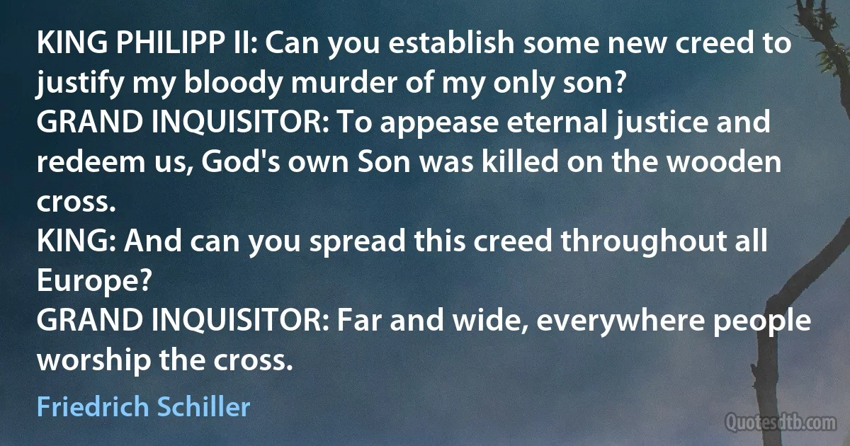 KING PHILIPP II: Can you establish some new creed to justify my bloody murder of my only son?
GRAND INQUISITOR: To appease eternal justice and redeem us, God's own Son was killed on the wooden cross.
KING: And can you spread this creed throughout all Europe?
GRAND INQUISITOR: Far and wide, everywhere people worship the cross. (Friedrich Schiller)