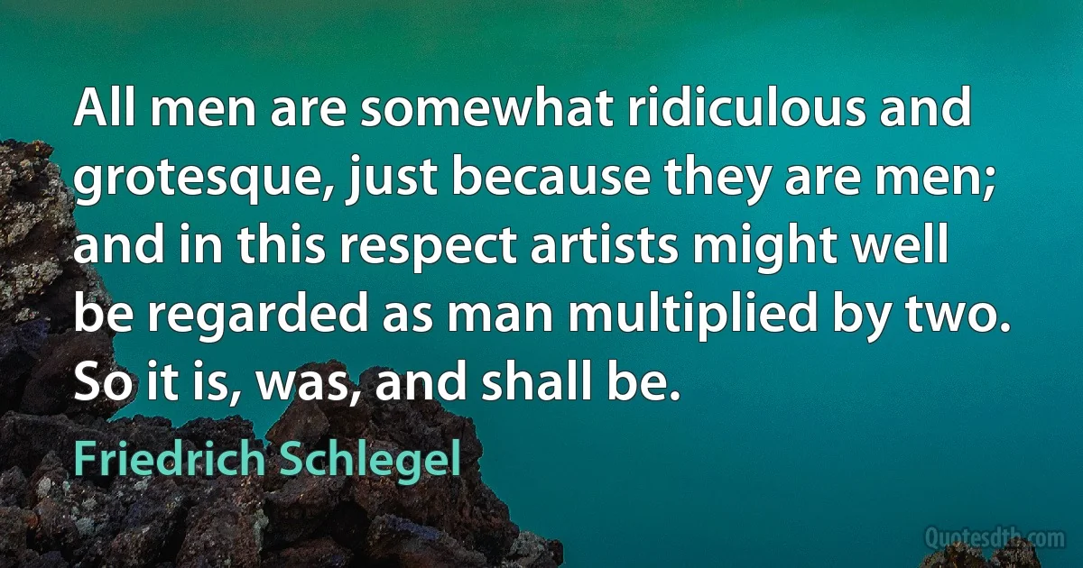 All men are somewhat ridiculous and grotesque, just because they are men; and in this respect artists might well be regarded as man multiplied by two. So it is, was, and shall be. (Friedrich Schlegel)