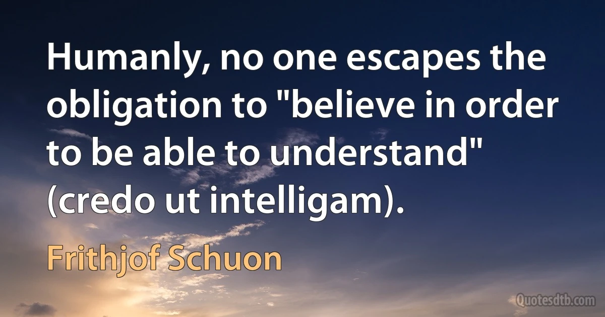 Humanly, no one escapes the obligation to "believe in order to be able to understand" (credo ut intelligam). (Frithjof Schuon)