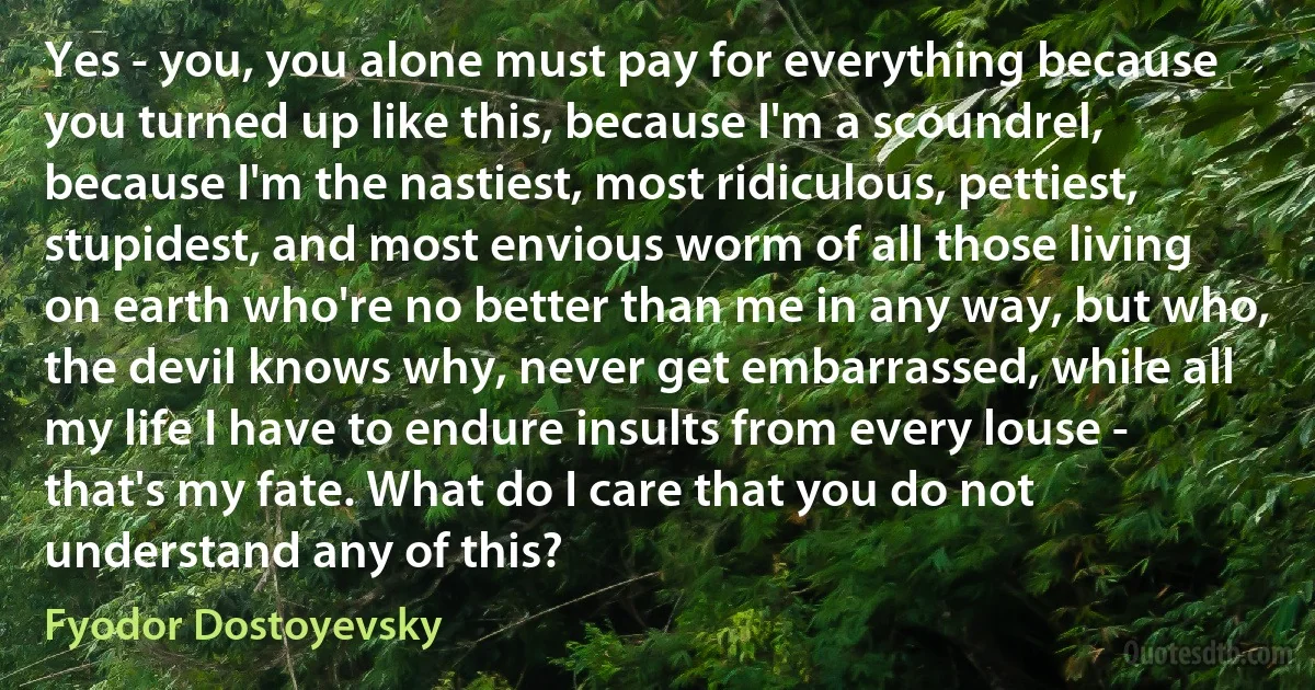 Yes - you, you alone must pay for everything because you turned up like this, because I'm a scoundrel, because I'm the nastiest, most ridiculous, pettiest, stupidest, and most envious worm of all those living on earth who're no better than me in any way, but who, the devil knows why, never get embarrassed, while all my life I have to endure insults from every louse - that's my fate. What do I care that you do not understand any of this? (Fyodor Dostoyevsky)