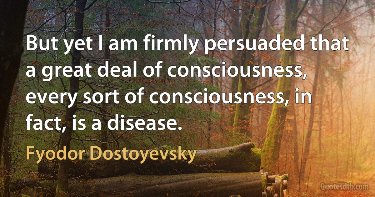 But yet I am firmly persuaded that a great deal of consciousness, every sort of consciousness, in fact, is a disease. (Fyodor Dostoyevsky)