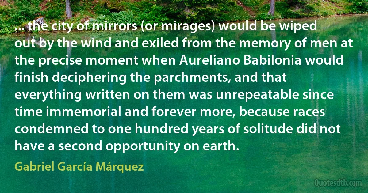 ... the city of mirrors (or mirages) would be wiped out by the wind and exiled from the memory of men at the precise moment when Aureliano Babilonia would finish deciphering the parchments, and that everything written on them was unrepeatable since time immemorial and forever more, because races condemned to one hundred years of solitude did not have a second opportunity on earth. (Gabriel García Márquez)