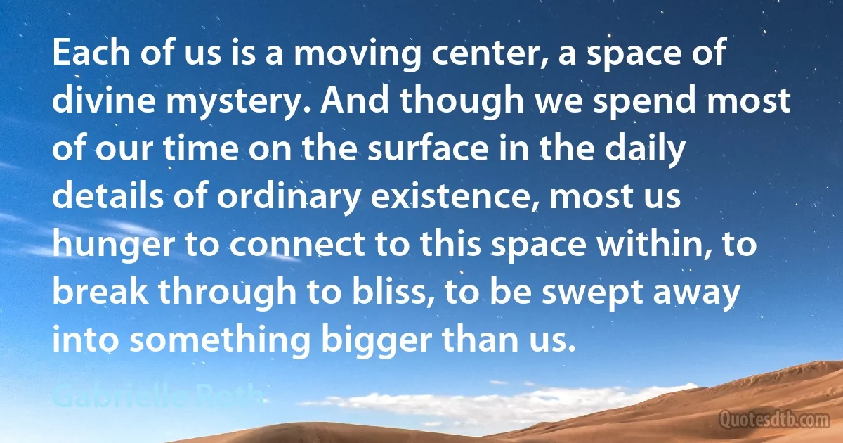 Each of us is a moving center, a space of divine mystery. And though we spend most of our time on the surface in the daily details of ordinary existence, most us hunger to connect to this space within, to break through to bliss, to be swept away into something bigger than us. (Gabrielle Roth)