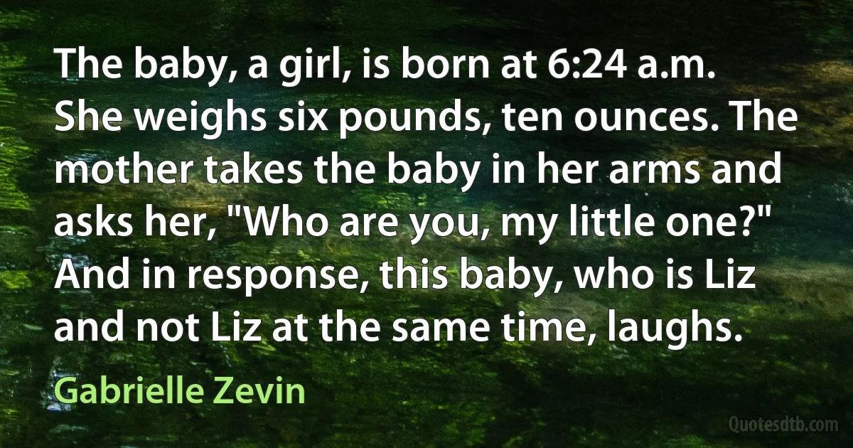 The baby, a girl, is born at 6:24 a.m. She weighs six pounds, ten ounces. The mother takes the baby in her arms and asks her, "Who are you, my little one?" And in response, this baby, who is Liz and not Liz at the same time, laughs. (Gabrielle Zevin)