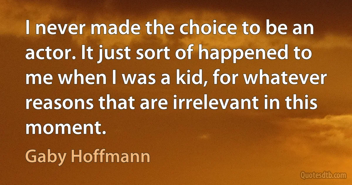 I never made the choice to be an actor. It just sort of happened to me when I was a kid, for whatever reasons that are irrelevant in this moment. (Gaby Hoffmann)