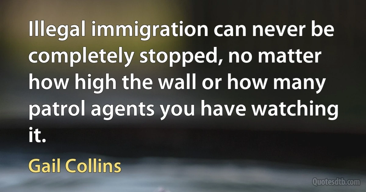 Illegal immigration can never be completely stopped, no matter how high the wall or how many patrol agents you have watching it. (Gail Collins)