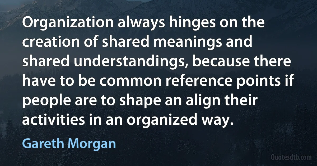 Organization always hinges on the creation of shared meanings and shared understandings, because there have to be common reference points if people are to shape an align their activities in an organized way. (Gareth Morgan)