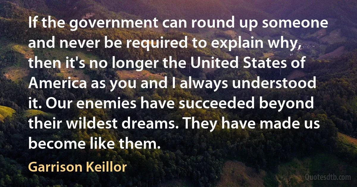 If the government can round up someone and never be required to explain why, then it's no longer the United States of America as you and I always understood it. Our enemies have succeeded beyond their wildest dreams. They have made us become like them. (Garrison Keillor)