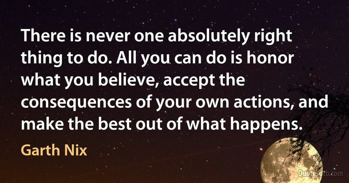 There is never one absolutely right thing to do. All you can do is honor what you believe, accept the consequences of your own actions, and make the best out of what happens. (Garth Nix)