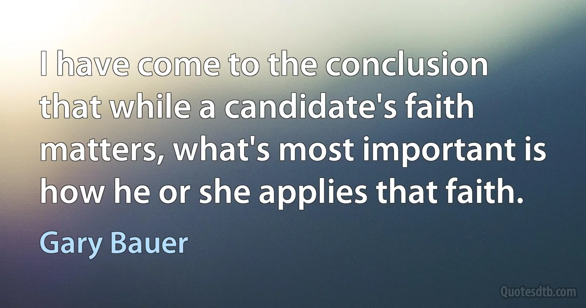 I have come to the conclusion that while a candidate's faith matters, what's most important is how he or she applies that faith. (Gary Bauer)