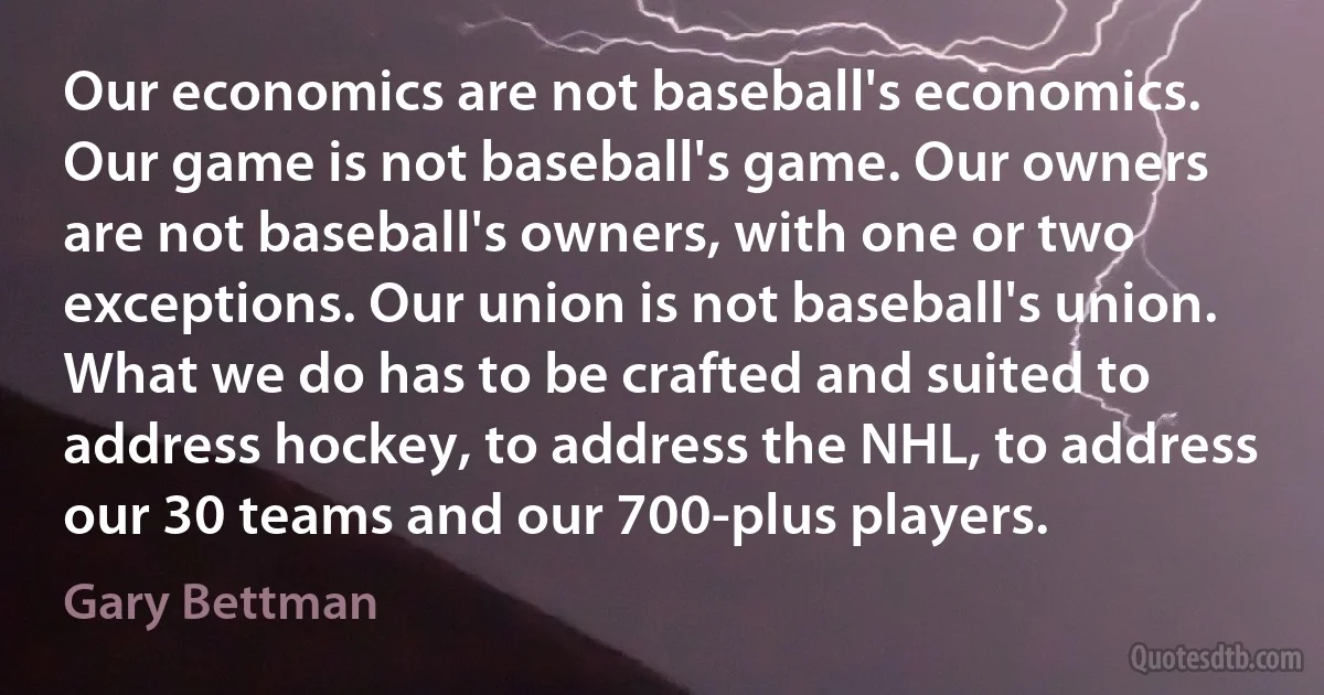 Our economics are not baseball's economics. Our game is not baseball's game. Our owners are not baseball's owners, with one or two exceptions. Our union is not baseball's union. What we do has to be crafted and suited to address hockey, to address the NHL, to address our 30 teams and our 700-plus players. (Gary Bettman)