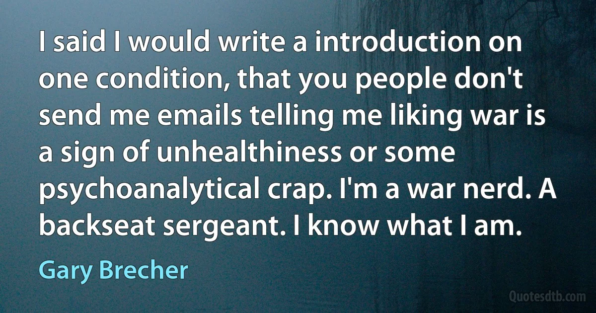 I said I would write a introduction on one condition, that you people don't send me emails telling me liking war is a sign of unhealthiness or some psychoanalytical crap. I'm a war nerd. A backseat sergeant. I know what I am. (Gary Brecher)