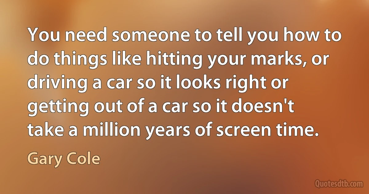 You need someone to tell you how to do things like hitting your marks, or driving a car so it looks right or getting out of a car so it doesn't take a million years of screen time. (Gary Cole)