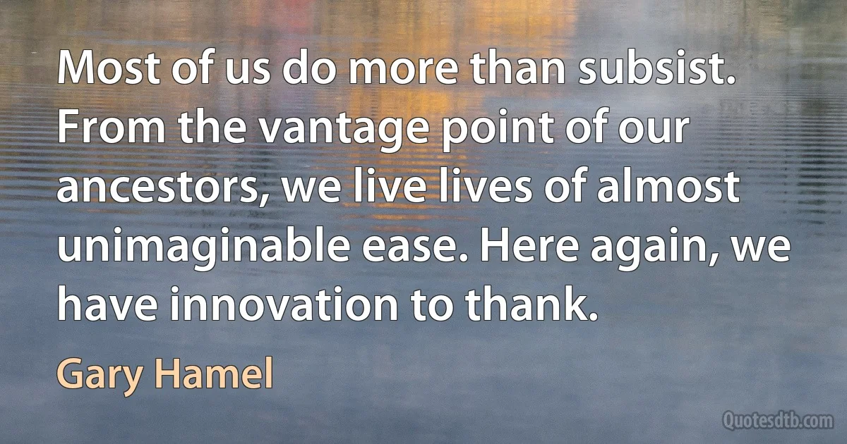 Most of us do more than subsist. From the vantage point of our ancestors, we live lives of almost unimaginable ease. Here again, we have innovation to thank. (Gary Hamel)