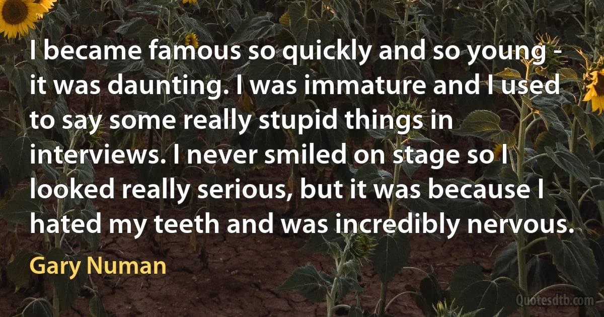 I became famous so quickly and so young - it was daunting. I was immature and I used to say some really stupid things in interviews. I never smiled on stage so I looked really serious, but it was because I hated my teeth and was incredibly nervous. (Gary Numan)