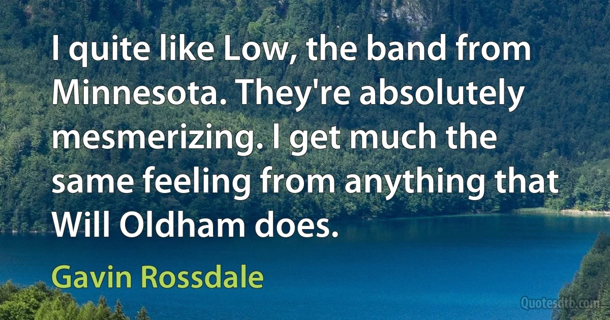 I quite like Low, the band from Minnesota. They're absolutely mesmerizing. I get much the same feeling from anything that Will Oldham does. (Gavin Rossdale)