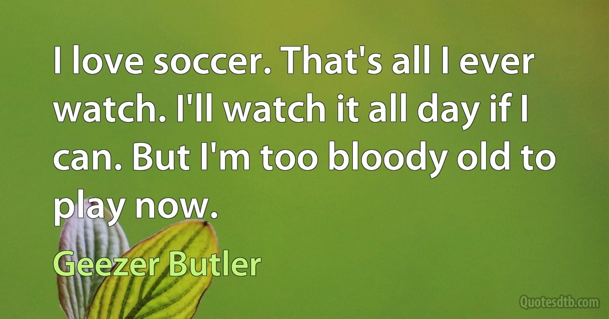 I love soccer. That's all I ever watch. I'll watch it all day if I can. But I'm too bloody old to play now. (Geezer Butler)